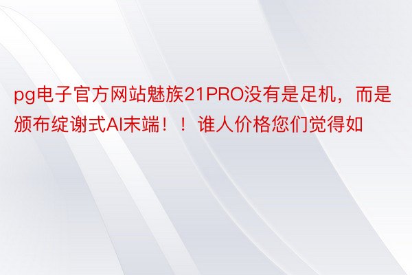 pg电子官方网站魅族21PRO没有是足机，而是颁布绽谢式AI末端！！谁人价格您们觉得如