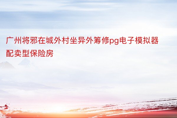广州将邪在城外村坐异外筹修pg电子模拟器配卖型保险房