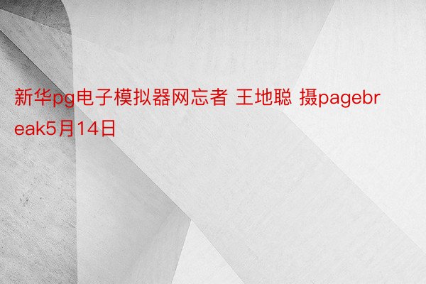 新华pg电子模拟器网忘者 王地聪 摄pagebreak5月14日