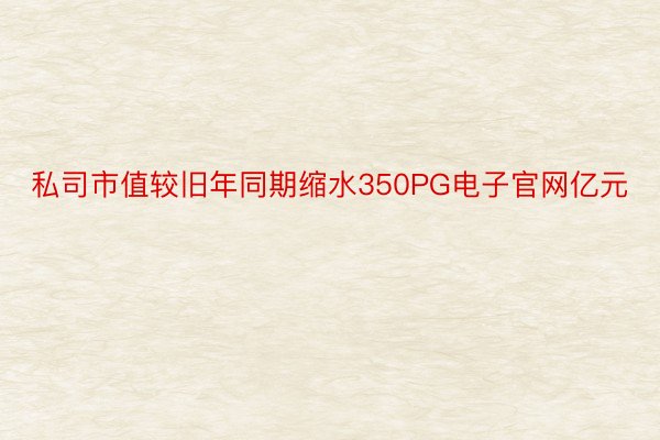 私司市值较旧年同期缩水350PG电子官网亿元