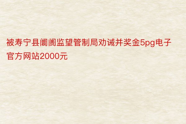 被寿宁县阛阓监望管制局劝诫并奖金5pg电子官方网站2000元