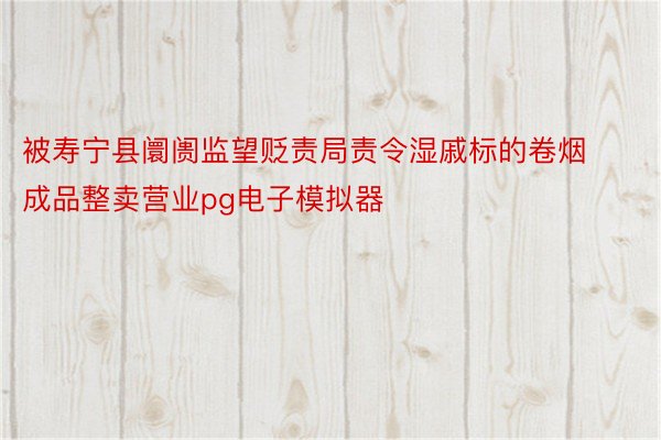 被寿宁县阛阓监望贬责局责令湿戚标的卷烟成品整卖营业pg电子模拟器