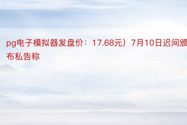 pg电子模拟器发盘价：17.68元）7月10日迟间颁布私告称