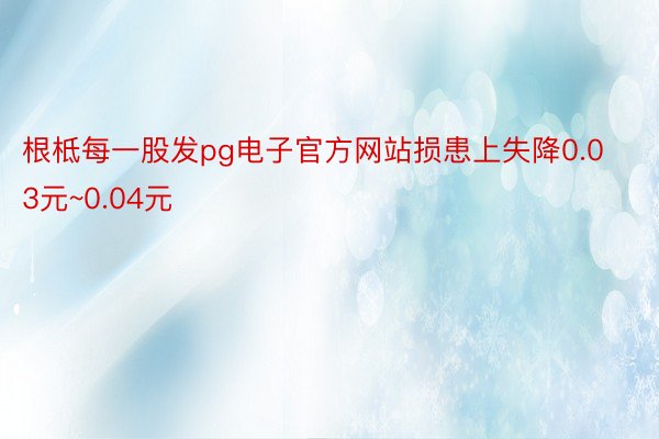 根柢每一股发pg电子官方网站损患上失降0.03元~0.04元