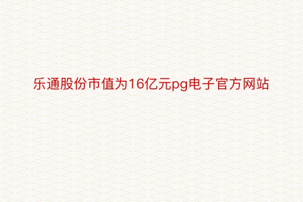 乐通股份市值为16亿元pg电子官方网站