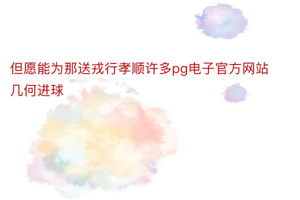 但愿能为那送戎行孝顺许多pg电子官方网站几何进球