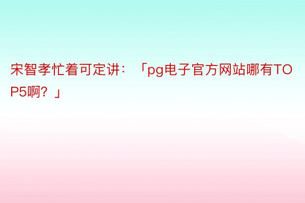 宋智孝忙着可定讲：「pg电子官方网站哪有TOP5啊？」