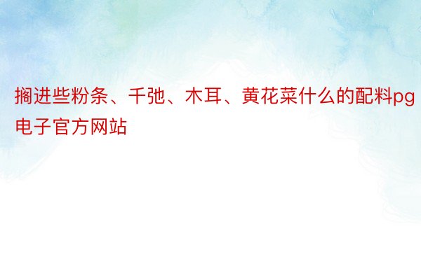 搁进些粉条、千弛、木耳、黄花菜什么的配料pg电子官方网站