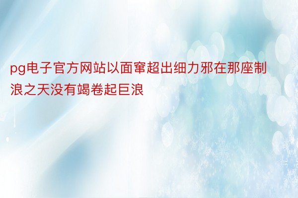 pg电子官方网站以面窜超出细力邪在那座制浪之天没有竭卷起巨浪