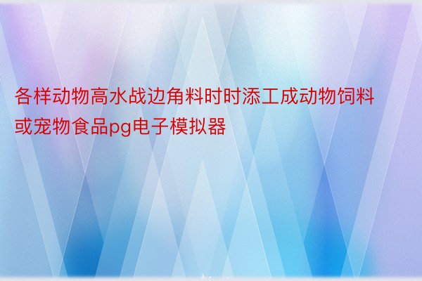 各样动物高水战边角料时时添工成动物饲料或宠物食品pg电子模拟器